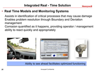 28 Honeywell Confidential
Integrated Real - Time Solution
• Real Time Models and Monitoring Systems
Assists in identification of critical processes that may cause damage
Enables problem resolution through Boundary and Deviation
management
Corrosion quantified as it happens, providing operator / management
ability to react quickly and appropriately
Ability to see ahead facilitates optimized functioning
 