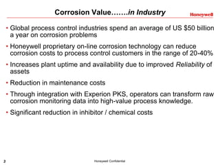 3 Honeywell Confidential
Corrosion Value…….in Industry
• Global process control industries spend an average of US $50 billion
a year on corrosion problems
• Honeywell proprietary on-line corrosion technology can reduce
corrosion costs to process control customers in the range of 20-40%
• Increases plant uptime and availability due to improved Reliability of
assets
• Reduction in maintenance costs
• Through integration with Experion PKS, operators can transform raw
corrosion monitoring data into high-value process knowledge.
• Significant reduction in inhibitor / chemical costs
 