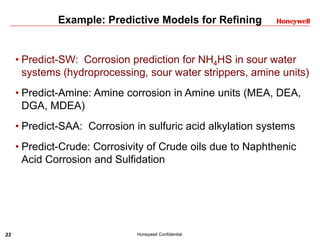 33 Honeywell Confidential
Example: Predictive Models for Refining
• Predict-SW: Corrosion prediction for NH4HS in sour water
systems (hydroprocessing, sour water strippers, amine units)
• Predict-Amine: Amine corrosion in Amine units (MEA, DEA,
DGA, MDEA)
• Predict-SAA: Corrosion in sulfuric acid alkylation systems
• Predict-Crude: Corrosivity of Crude oils due to Naphthenic
Acid Corrosion and Sulfidation
 