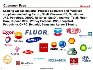 41 Honeywell Confidential
Customer Base
Leading Global Industrial Process operators and materials
suppliers - including Exxon, Shell, Chevron, BP, Sumitomo,
JFE, Petrobras, ONGC, Reliance, StatOil, Aramco, Total, Fluor,
Dow, Dupont, KBR, Worley Parsons, IMP, Ecopetrol,
Petrochina, CNPC, Hyundai, Samsung, Larsen&Toubro
 