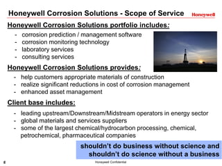 6 Honeywell Confidential
Honeywell Corrosion Solutions - Scope of Service
Honeywell Corrosion Solutions portfolio includes:
- corrosion prediction / management software
- corrosion monitoring technology
- laboratory services
- consulting services
Honeywell Corrosion Solutions provides:
- help customers appropriate materials of construction
- realize significant reductions in cost of corrosion management
- enhanced asset management
Client base includes:
- leading upstream/Downstream/Midstream operators in energy sector
- global materials and services suppliers
- some of the largest chemical/hydrocarbon processing, chemical,
petrochemical, pharmaceutical companies
shouldn’t do business without science and
shouldn’t do science without a business
 