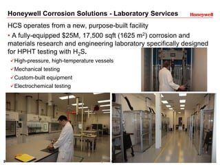 9 Honeywell Confidential
Honeywell Corrosion Solutions - Laboratory Services
HCS operates from a new, purpose-built facility
• A fully-equipped $25M, 17,500 sqft (1625 m2) corrosion and
materials research and engineering laboratory specifically designed
for HPHT testing with H2S.
High-pressure, high-temperature vessels
Mechanical testing
Custom-built equipment
Electrochemical testing
 