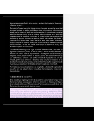 documentales, cine de ficción, series, cómics… ampliaron los imaginarios discursivos y
reforzaron su uso (...).
Decía Michel Foucault que no hay historia sino por el lenguaje, tampoco hay humanidad
sino por el lenguaje. La palabra cobró tal vigor que el androcentrismo, entendido como
aquello que fija su atención desde una mirada masculina y la misoginia, esa mentalidad
social que justifica el odio hacia las mujeres, tuvo que rendirse a un significante
desestabilizador de disciplinas tradicionales. A lo largo de las dos últimas décadas
feminicidio y femicidio sacudieron el segundo idioma más hablado del planeta y
consolidaron su uso en calles, casas, bibliotecas, aulas, redacciones, parlamentos,
juzgados, morgues en América Latina (donde habitan más de 300 millones de personas
hispanohablantes) y la gran red, internet, antes de que lo legitimara la docta y Real
Academia Española en su diccionario.
La diversidad terminológica dio lugar a distintas interpretaciones y no existe un
significado unívoco de la palabra. Si bien en América Latina se acuñaron feminicidio y
femicidio, en nuestra línea de documentación e investigación nos decantamos por
adoptar el primero, según el criterio de Marcela Lagarde: “En castellano femicidio es
una voz homóloga a homicidio y solo significa homicidio de mujeres. Por eso, para dife-
renciarlo, preferí la voz feminicidio y denominar así al conjunto de violaciones de los
derechos humanos de las mujeres que contienen los crímenes y las desapariciones de
mujeres y que, estos fuesen identificados como crímenes de lesa humanidad”.
Feminicidio es un concepto polisémico y su complejidad y pluralidad de significados lo
convierten en una categoría trans: transcultural, transdisciplinaria, transportico y
transcontextual.
En el año 2007, el lingüista y miembro de la Academia Mexicana de la Lengua Carlos
Montemayor solicitó la incorporación del término feminicidio en el diccionario. El pleno
de la institución celebrado en México reconoció “la impecable composición de la voz”.
Montemayor lo argumenta de la siguiente manera:
Homicidio proviene del latín homicidium, cuya radical inicial proviene del nominativo de
homo, hombre, cuyo genitivo es hominis, que presenta un alargamiento silábico.
Homicidio se forma, pues, con el radical abreviado hom(-o). Feminicidio, por su parte,
tiene como radical inicial el nominativo fémina, mujer, cuyo genitivo es feminae, que no
presenta alargamiento silábico. Por tanto, se forma a partir del radical fémin(-a). Sería
 