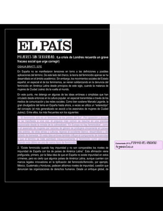 La crisis de Londres recuerda un grave
fracaso social que urge corregir)
OSHUA BRATT / EFE
En España no se manifestaron tensiones en torno a las definiciones y posibles
aplicaciones del término. De este lado del charco, la teoría del feminicidio apenas se ha
desarrollado en el ámbito académico. Sin embargo, los movimientos sociales del Estado
español, en especial el de los feminismos, se vienen solidarizando en la denuncia del
feminicidio en América Latina desde principios de este siglo, cuando la matanza de
mujeres de Ciudad Juárez dio la vuelta al mundo.
En este punto, me detengo en algunas de las ideas erróneas o simplistas que han
circulado desde entonces en la cultura popular, en especial transmitidas a través de los
medios de comunicación y las redes sociales. Como bien sostiene Marcela Lagarde, la
gran divulgadora del tema en España hasta ahora, a veces se utiliza un “estereotipo”
del concepto (el más generalizado se asoció a los asesinatos de mujeres de Ciudad
Juárez). Entre ellos, los más frecuentes son los siguientes:
1. “El feminicidio solo es un fenómeno de los países del Sur”. Por oposición y aunque
no se manifieste a viva voz, el prejuicio más común se resume en una premisa
equivocada desde la mirada de la colinealidad: “En Europa no hay feminicidios”, como
si el asesinato de mujeres por razones de género se produjera únicamente en países
más pobres, de otras etnias y culturas, lejanas al occidente blanco, desarrollado y del
Estado de bienestar. En esta idea errónea también influye el componente de masividad
o que el término se trate asimilado inequívocamente al feminicidio como genocidio
cuando este último es uno de varios tipos de feminicidio.
2. “Existe feminicidio cuando hay impunidad y no son comparables los niveles de
impunidad de España con los de países de América Latina”. Esta afirmación viene
prefigurada, primero, por la falsa idea de que en España no existe impunidad en estos
crímenes, pero es cierto que algunos países de América Latina, aunque cuenten con
marcos legales innovadores en la tipificación del feminicidio/femicidio, por ejemplo,
México, Guatemala y Honduras, padecen altísimos niveles de impunidad, cuestión que
denuncian las organizaciones de derechos humanos. Desde un enfoque global, de
Comentado [f11]: FORMAS DEL DISCURSO:
Argumentación
 