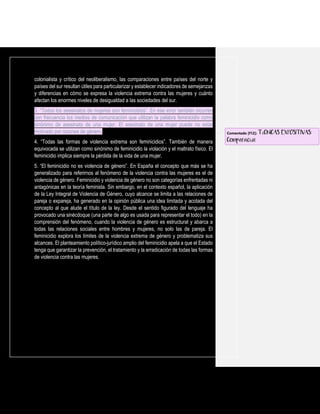 colonialista y crítico del neoliberalismo, las comparaciones entre países del norte y
países del sur resultan útiles para particularizar y establecer indicadores de semejanzas
y diferencias en cómo se expresa la violencia extrema contra las mujeres y cuánto
afectan los enormes niveles de desigualdad a las sociedades del sur.
3. “Todos los asesinatos de mujeres son feminicidios”. En ese error también incurren
con frecuencia los medios de comunicación que utilizan la palabra feminicidio como
sinónimo de asesinato de una mujer. El asesinato de una mujer puede no estar
motivado por razones de género.
4. “Todas las formas de violencia extrema son feminicidios”. También de manera
equivocada se utilizan como sinónimo de feminicidio la violación y el maltrato físico. El
feminicidio implica siempre la pérdida de la vida de una mujer.
5. “El feminicidio no es violencia de género”. En España el concepto que más se ha
generalizado para referirnos al fenómeno de la violencia contra las mujeres es el de
violencia de género. Feminicidio y violencia de género no son categorías enfrentadas ni
antagónicas en la teoría feminista. Sin embargo, en el contexto español, la aplicación
de la Ley Integral de Violencia de Género, cuyo alcance se limita a las relaciones de
pareja o expareja, ha generado en la opinión pública una idea limitada y acotada del
concepto al que alude el título de la ley. Desde el sentido figurado del lenguaje ha
provocado una sinécdoque (una parte de algo es usada para representar el todo) en la
comprensión del fenómeno, cuando la violencia de género es estructural y abarca a
todas las relaciones sociales entre hombres y mujeres, no solo las de pareja. El
feminicidio explora los límites de la violencia extrema de género y problematiza sus
alcances. El planteamiento político-jurídico amplio del feminicidio apela a que el Estado
tenga que garantizar la prevención, el tratamiento y la erradicación de todas las formas
de violencia contra las mujeres.
Comentado [f12]: TÉCNICAS EXPOSITIVAS:
Comparación
 