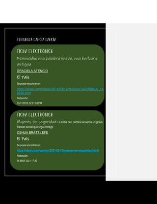 Feminicidio: una palabra nueva, una barbarie
antigua
GRACIELA ATENCIO
El País
Se puede encontrar en:
https://elpais.com/elpais/2015/03/17/mujeres/1426568400_14
2656.html
Redacción:
03/17/2015 12:21:03 PM
Mujeres sin seguridad La crisis de Londres recuerda un grave
fracaso social que urge corregir
OSHUA BRATT / EFE
El País
Se puede encontrar en:
https://elpais.com/opinion/2021-03-16/mujeres-sin-seguridad.html}
Redacción:
16 MAR 2021 17:30
 