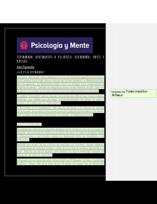 Alex Figueroba
El término “feminicidio” hace referencia a un tipo de homicidio específico en el que un
varón asesino a una mujer, chica o niña por ser de sexo femenino. A diferencia de otros
tipos de asesinato, los feminicidios suelen ocurrir en el hogar como consecuencia de
violencia de género. También se categorizan dentro de los crímenes de odio, dado que
se dan en un contexto en el que lo femenino ha sido estigmatizado durante años.
La palabra “feminicidio” está en disputa; hay autores que afirman que incluye cualquier
asesinato cuya víctima sea una mujer, independientemente del género de quien lo
cometa o de cuáles sean sus motivaciones.
El feminicidio es la manifestación más extrema del abuso y la violencia de hombres
hacia mujeres. Se produce como consecuencia de cualquier tipo de violencia de género,
como pueden ser las agresiones físicas, la violación, la maternidad forzada.
Se calcula que cada año se perpetran alrededor de 66 mil feminicidios en el mundo. No
obstante, hay que tener en cuenta que el número de casos de violencia de género tiende
a infravalorarse y que muchos países no diferencian entre los homicidios y los
feminicidios.
Mientras que el 80% de las víctimas de asesinato son hombres, cuando hablamos
concretamente de homicidio familiar o íntimo el porcentaje de hombres desciende a un
tercio. Este es uno de los factores que explican por qué el feminicidio requiere ser
distinguido del resto de asesinatos.
Los países con las tasas más altas de feminicidio son El Salvador, Jamaica, Guatemala,
Sudáfrica y Rusia. Más de la mitad de los 25 países con mayor tasa de feminicidios
Comentado [13]: Técnica expositiva:
Definición
 