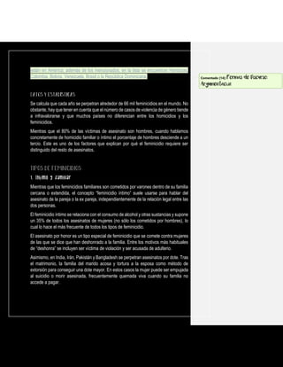 están en América; además de los mencionados, en la lista se encuentran Honduras,
Colombia, Bolivia, Venezuela, Brasil o la República Dominicana.
Se calcula que cada año se perpetran alrededor de 66 mil feminicidios en el mundo. No
obstante, hay que tener en cuenta que el número de casos de violencia de género tiende
a infravalorarse y que muchos países no diferencian entre los homicidios y los
feminicidios.
Mientras que el 80% de las víctimas de asesinato son hombres, cuando hablamos
concretamente de homicidio familiar o íntimo el porcentaje de hombres desciende a un
tercio. Este es uno de los factores que explican por qué el feminicidio requiere ser
distinguido del resto de asesinatos.
1. Íntimo y familiar
Mientras que los feminicidios familiares son cometidos por varones dentro de su familia
cercana o extendida, el concepto “feminicidio íntimo” suele usarse para hablar del
asesinato de la pareja o la ex pareja, independientemente de la relación legal entre las
dos personas.
El feminicidio íntimo se relaciona con el consumo de alcohol y otras sustancias y supone
un 35% de todos los asesinatos de mujeres (no sólo los cometidos por hombres), lo
cual lo hace el más frecuente de todos los tipos de feminicidio.
El asesinato por honor es un tipo especial de feminicidio que se comete contra mujeres
de las que se dice que han deshonrado a la familia. Entre los motivos más habituales
de “deshonra” se incluyen ser víctima de violación y ser acusada de adulterio.
Asimismo, en India, Irán, Pakistán y Bangladesh se perpetran asesinatos por dote. Tras
el matrimonio, la familia del marido acosa y tortura a la esposa como método de
extorsión para conseguir una dote mayor. En estos casos la mujer puede ser empujada
al suicidio o morir asesinada, frecuentemente quemada viva cuando su familia no
accede a pagar.
Comentado [14]: Formas de Discurso:
Argumentación
 