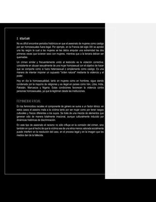 2. Lesbicidio
No es difícil encontrar periodos históricos en que el asesinato de mujeres como castigo
por ser homosexuales fuera legal. Por ejemplo, en la Francia del siglo XIII se aprobó
una ley según la cual a las mujeres se les debía amputar una extremidad las dos
primeras veces que tuvieran sexo con mujeres, mientras que a la tercera debían ser
quemadas.
Un crimen similar y frecuentemente unido al lesbicidio es la violación correctiva;
consistente en abusar sexualmente de una mujer homosexual con el objetivo de hacer
que se comporte como si fuera heterosexual o simplemente como castigo. Es una
manera de intentar imponer un supuesto "orden natural" mediante la violencia y el
poder.
Hoy en día la homosexualidad, tanto en mujeres como en hombres, sigue siendo
condenada por la mayoría de religiones y es ilegal en países como Irán, Libia, India,
Pakistán, Marruecos y Nigeria. Estas condiciones favorecen la violencia contra
personas homosexuales, ya que la legitiman desde las instituciones.
En los feminicidios raciales el componente de género se suma a un factor étnico: en
estos casos el asesino mata a la víctima tanto por ser mujer como por tener rasgos
culturales y físicos diferentes a los suyos. Se trata de una mezcla de elementos que
generan odio de manera totalmente irracional, aunque culturalmente inducido por
dinámicas históricas de discriminación.
En este tipo de asesinato el racismo no sólo influye en la comisión del crimen, sino
también en que el hecho de que la víctima sea de una etnia menos valoradasocialmente
puede interferir en la resolución del caso, en el proceso legal y en la imagen que los
medios dan de la fallecida.
 