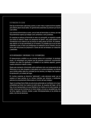 Este tipo de feminicidio suele darse cuando un varón mata a mujeres de forma repetida
para obtener placer sexual sádico. En general estos asesinatos se producen por trauma
o por asfixia.
Las víctimas de feminicidios en serie, como el resto de feminicidios no íntimos, son más
frecuentemente mujeres que trabajan como camareras o como prostitutas.
En ocasiones se atribuye el feminicidio en serie a la pornografía, en especial a aquella
que erotiza la violencia. Desde una perspectiva de género, esto puede deberse a la
normalización de la violencia que se produce en estas piezas de ficción. No obstante,
esta relación no ha sido demostrada por el momento. Es probable que el uso de estos
materiales no sea un factor que predisponga a la realización de los crímenes, sino que
forme parte del proceso de preparación a través del acto de fantasear con violaciones
y asesinatos.
El interaccionismo simbólico es una corriente teórica de la sociología, la psicología
social y la antropología que propone que las personas construimos conjuntamente
símbolos que dotan de significado a la realidad en sus distintos aspectos, guiando
nuestra conducta en relación a estos.
Desde esta orientación el feminicidio podría explicarse como una consecuencia de las
diferencias en los roles otorgados a cada género por muchas sociedades: se entiende
que el ámbito público debe ser controlado por los varones y se relega a las mujeres a
la reproducción y al cuidado del hogar.
En muchas ocasiones se denomina “patriarcado” a esta estructura social, que se
sostiene en leyes escritas y/o en normas implícitas que refuerzan y condicionan
patrones de comportamiento diferenciados en función del sexo biológico.
Según la socióloga Sylvia Walby las estructuras patriarcales se manifiestan en la mayor
probabilidad que tienen las mujeres de recibir abuso, de ocuparse del hogar y de los
hijos, de ser representadas con poca fidelidad en los medios y en la cultura popular, de
cobrar menos que los hombres por el mismo trabajo y de que su sexualidad sea vista
de forma negativa. Asimismo, tienden a estar infrarrepresentadas en los ámbitos de
poder y de toma de decisiones.
 