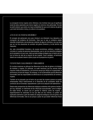 La concepción de las mujeres como inferiores a los hombres hace que el significado
social de estos asesinatos sea menos negativo en entornos más patriarcales. De esto
se podría deducir que existe una mayor probabilidad de que se dé violencia de género
y por tanto feminicidio si la ley y la cultura no los penalizan.
El concepto del patriarcado sirve para introducir una dimensión muy relevante a la
concepción del problema del feminicidio. Hace que no sea un problema aislado
reducible simplemente a las tendencias violentas de algunos individuos, sino que tiene
que ver con las situaciones de sumisión del género femenino y la del dominio del
masculino.
Así, esta vulnerabilidad heredada y de causas económicas, políticas y sociales se
concreta en muertes de personas desamparadas, que no ven sus derechos protegidos
por la sociedad en la que viven, dado que esta protege privilegios que no tienen que ver
con la forma de vida de la mayoría de las mujeres. Como resultado, el feminicidio
debería ser analizado desde la óptica propia de la perspectiva de género.
En muchas ocasiones se atribuyen las diferencias en los roles de género a la biología
de hombres y mujeres. En particular, se suele mencionar que los varones tienen
mayores niveles de testosterona, una hormona sexual que influye en la agresividad, la
dominancia y la toma de riesgos. Sin embargo, no se ha demostrado que las diferencias
hormonales sean las responsables de diferencias en el comportamiento de hombres y
mujeres.
También se ha propuesto que el hecho de que sean las mujeres quienes se quedan
embarazadas influyó históricamente en el desarrollo de las sociedades desde los
comienzos de la humanidad, especialmente a partir de la adopción del sedentarismo.
Desde estas perspectivas las diferencias biológicas existentes entre géneros tienden a
ser muy valoradas, en detrimento de las influencias socioculturales, como la religión.
De todas formas, se asume que en general la violencia contra las mujeres, y
específicamente los asesinatos en los que ellas son las víctimas, no pueden ser
explicados solamente a partir del análisis de categorías biológicas como los genes o las
diferencias hormonales. Esto es así porque a pesar de que existen diferencias físicas
 