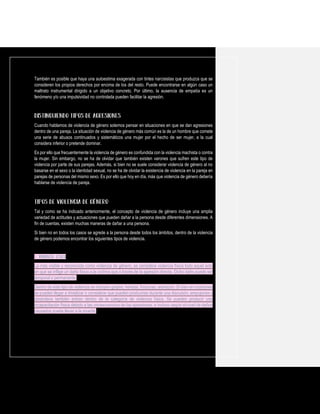 También es posible que haya una autoestima exagerada con tintes narcisistas que produzca que se
consideren los propios derechos por encima de los del resto. Puede encontrarse en algún caso un
maltrato instrumental dirigido a un objetivo concreto. Por último, la ausencia de empatía es un
fenómeno y/o una impulsividad no controlada pueden facilitar la agresión.
Cuando hablamos de violencia de género solemos pensar en situaciones en que se dan agresiones
dentro de una pareja. La situación de violencia de género más común es la de un hombre que comete
una serie de abusos continuados y sistemáticos una mujer por el hecho de ser mujer, a la cual
considera inferior o pretende dominar.
Es por ello que frecuentemente la violencia de género es confundida con la violencia machista o contra
la mujer. Sin embargo, no se ha de olvidar que también existen varones que sufren este tipo de
violencia por parte de sus parejas. Además, si bien no se suele considerar violencia de género al no
basarse en el sexo o la identidad sexual, no se ha de olvidar la existencia de violencia en la pareja en
parejas de personas del mismo sexo. Es por ello que hoy en día, más que violencia de género debería
hablarse de violencia de pareja.
Tal y como se ha indicado anteriormente, el concepto de violencia de género incluye una amplia
variedad de actitudes y actuaciones que pueden dañar a la persona desde diferentes dimensiones. A
fin de cuentas, existen muchas maneras de dañar a una persona.
Si bien no en todos los casos se agrede a la persona desde todos los ámbitos, dentro de la violencia
de género podemos encontrar los siguientes tipos de violencia.
1. Violencia física
La más visible y reconocida como violencia de género, se considera violencia física todo aquel acto
en que se inflige un daño físico a la víctima que a través de la agresión directa. Dicho daño puede ser
temporal o permanente.
Dentro de este tipo de violencia se incluyen golpes, heridas, fracturas, arañazos. Si bien en ocasiones
se pueden llegar a trivializar o considerar que pueden producirse durante una discusión, empujones y
zarandeos también entran dentro de la categoría de violencia física. Se pueden producir una
incapacitación física debido a las consecuencias de las agresiones, e incluso según el nivel de daños
causados puede llevar a la muerte.
 