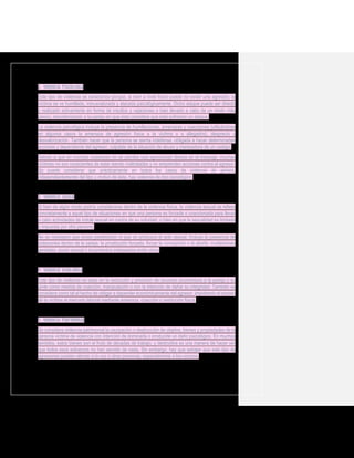 2. Violencia psicológica
Este tipo de violencia se caracteriza porque, si bien a nivel físico puede no existir una agresión, la
víctima se ve humillada, minusvalorada y atacada psicológicamente. Dicho ataque puede ser directo
y realizado activamente en forma de insultos y vejaciones o bien llevado a cabo de un modo más
pasivo, desvalorizando a la pareja sin que ésta considere que está sufriendo un ataque.
La violencia psicológica incluye la presencia de humillaciones, amenazas y coacciones (utilizándose
en algunos casos la amenaza de agresión física a la víctima o a allegados), desprecio y
desvalorización. También hacer que la persona se sienta indefensa, obligada a hacer determinadas
acciones y dependiente del agresor, culpable de la situación de abuso y merecedora de un castigo.
Debido a que en muchas ocasiones no se percibe una agresividad directa en el mensaje, muchas
víctimas no son conscientes de estar siendo maltratadas y no emprenden acciones contra el agresor.
Se puede considerar que prácticamente en todos los casos de violencia de género,
independientemente del tipo y motivo de ésta, hay violencia de tipo psicológico.
3. Violencia sexual
Si bien de algún modo podría considerarse dentro de la violencia física, la violencia sexual se refiere
concretamente a aquel tipo de situaciones en que una persona es forzada o coaccionada para llevar
a cabo actividades de índole sexual en contra de su voluntad, o bien en que la sexualidad es limitada
o impuesta por otra persona.
No es necesario que exista penetración ni que se produzca el acto sexual. Incluye la presencia de
violaciones dentro de la pareja, la prostitución forzada, forzar la concepción o el aborto, mutilaciones
genitales, acoso sexual o tocamientos indeseados entre otros.
4. Violencia económica
Este tipo de violencia se basa en la reducción y privación de recursos económicos a la pareja o su
prole como medida de coacción, manipulación o con la intención de dañar su integridad. También se
considera como tal el hecho de obligar a depender económicamente del agresor, impidiendo el acceso
de la víctima al mercado laboral mediante amenaza, coacción o restricción física.
5. Violencia patrimonial
Se considera violencia patrimonial la usurpación o destrucción de objetos, bienes y propiedades de la
persona víctima de violencia con intención de dominarla o producirle un daño psicológico. En muchos
sentidos, estos bienes son el fruto de décadas de trabajo, y destruirlos es una manera de hacer ver
que todos esos esfuerzos no han servido de nada. Sin embargo, hay que señalar que este tipo de
agresiones pueden afectar a la vez a otras personas, especialmente a los vecinos.
 