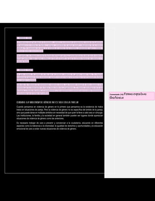 6. Violencia social
La violencia social se basa en la limitación, control y la inducción al aislamiento social de la persona.
Se separa a la víctima de familia y amigos, privándola de apoyo social y alejándola de su entorno
habitual. En ocasiones se pone a la víctima en contra de su entorno, produciendo que o víctima o
entorno decidan desvincularse.
Por ejemplo, los ataques contra la fachada del hogar son muy característicos de este tipo de violencia,
ya que permiten dejar signos visibles por todo el mundo de que la víctima merece ser atacada a la
vista de todos.
7. Violencia vicaria
Un gran número de parejas en las que se produce violencia de género tienen hijos. En muchas
ocasiones el agresor decide amenazar, agredir e incluso matar a dichos hijos con el propósito de dañar
a su pareja o expareja.
Este tipo de violencia es denominada violencia vicaria, que también incluye el daño causado a los
menores por la observación de malos tratos entre los progenitores. El impacto psicológico es lo que
se busca, a través del control, el sometimiento y las agresiones a personas que no están directamente
involucradas en el núcleo del conflicto.
Cuando pensamos en violencia de género en lo primero que pensamos es la existencia de malos
tratos en situaciones de pareja. Pero la violencia de género no es específica del ámbito de la pareja,
sino que puede darse en múltiples ámbitos sin necesidad de que quien la lleve a cabo sea un cónyuge.
Las instituciones, la familia y la sociedad en general también pueden ser lugares donde aparezcan
situaciones de violencia de género como las anteriores.
Es necesario trabajar de cara a prevenir y concienciar a la ciudadanía, educando en diferentes
aspectos como la tolerancia a la diversidad, la igualdad de derechos y oportunidades y la educación
emocional de cara a evitar nuevas situaciones de violencia de género.
Comentado [16]: Formas expositivas:
Clasificación
 