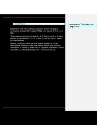 • Morelia, Michoacán
La titular de la SSPC informó además que los delitos del fuero federal siguen
disminuyendo, tan sólo en febrero bajaron 19.9 por ciento respecto al mismo mes de
2020.
“Cuando iniciamos este gobierno en diciembre de 2018 se cometían 9 mil 62 delitos
federales, en este mes fueron 5 mil 817; es decir, 35.8 por ciento menos”, aseveró
Rodríguez Velázquez.
Respecto a otros delitos precisó que en los primeros dos meses de 2021 los
feminicidios han disminuido 14.9 por ciento; además, mientras que al inicio de la
administración se cometían 64 mil 839 robos en sus distintas modalidades, al corte de
este año hay una reducción de 30.1 por ciento y con tendencia a la baja.
Comentado [DELL18]: Técnica expositiva:
Ejemplificación
 