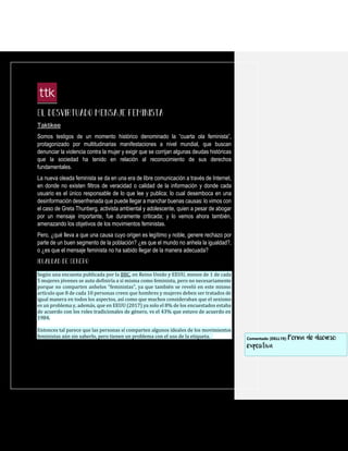 Taktikee
Somos testigos de un momento histórico denominado la “cuarta ola feminista”,
protagonizado por multitudinarias manifestaciones a nivel mundial, que buscan
denunciar la violencia contra la mujer y exigir que se corrijan algunas deudas históricas
que la sociedad ha tenido en relación al reconocimiento de sus derechos
fundamentales.
La nueva oleada feminista se da en una era de libre comunicación a través de Internet,
en donde no existen filtros de veracidad o calidad de la información y donde cada
usuario es el único responsable de lo que lee y publica; lo cual desemboca en una
desinformación desenfrenada que puede llegar a manchar buenas causas: lo vimos con
el caso de Greta Thunberg, activista ambiental y adolescente, quien a pesar de abogar
por un mensaje importante, fue duramente criticada; y lo vemos ahora también,
amenazando los objetivos de los movimientos feministas.
Pero, ¿qué lleva a que una causa cuyo origen es legítimo y noble, genere rechazo por
parte de un buen segmento de la población? ¿es que el mundo no anhela la igualdad?,
o ¿es que el mensaje feminista no ha sabido llegar de la manera adecuada?
Según una encuesta publicada por la BBC, en Reino Unido y EEUU, menos de 1 de cada
5 mujeres jóvenes se auto definiría a sí misma como feminista, pero no necesariamente
porque no comparten anhelos “feministas”, ya que también se reveló en este mismo
artículo que 8 de cada 10 personas creen que hombres y mujeres deben ser tratados de
igual manera en todos los aspectos, así como que muchos consideraban que el sexismo
es un problema y, además, que en EEUU (2017) ya solo el 8% de los encuestados estaba
de acuerdo con los roles tradicionales de género, vs el 43% que estuvo de acuerdo en
1984.
Entonces tal parece que las personas sí comparten algunos ideales de los movimientos
feministas aún sin saberlo, pero tienen un problema con el uso de la etiqueta. Comentado [DELL19]: Forma de discurso:
expositiva
 