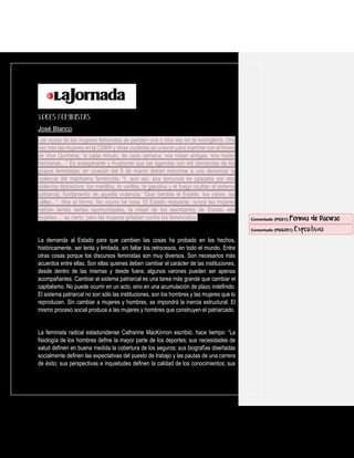 José Blanco
Las voces de las mujeres feministas se pierden una y otra vez en la vocinglería. Una
vez más las mujeres en la CDMX y otras ciudades se unieron para marchar con el himno
de Vivir Quintana, “a cada minuto, de cada semana, nos roban amigas, nos matan
hermanas…” Es exasperante y frustrante que las agendas con mil demandas de los
grupos feministas, en ocasión del 8 de marzo deban reducirse a una denuncia: la
violencia del machismo feminicida. Y, aun así, esa denuncia es opacada por otra
violencia distractora: los martillos, la varillas, la gasolina y el fuego ocultan al sistema
patriarcal, fundamento de aquella violencia. “Que tiemble el Estado, los cielos, las
calles…”, dice el himno. No ocurre tal cosa. El Estado responde: nunca las mujeres
habían tenido tantas oportunidades, la mitad de los secretarios de Estado son
mujeres…; es cierto, pero las mujeres gritaban contra los feminicidios.
La demanda al Estado para que cambien las cosas ha probado en los hechos,
históricamente, ser lenta y limitada, sin faltar los retrocesos, en todo el mundo. Entre
otras cosas porque los discursos feministas son muy diversos. Son necesarios más
acuerdos entre ellas. Son ellas quienes deben cambiar el carácter de las instituciones,
desde dentro de las mismas y desde fuera; algunos varones pueden ser apenas
acompañantes. Cambiar el sistema patriarcal es una tarea más grande que cambiar el
capitalismo. No puede ocurrir en un acto, sino en una acumulación de plazo indefinido.
El sistema patriarcal no son sólo las instituciones, son los hombres y las mujeres que lo
reproducen. Sin cambiar a mujeres y hombres, se impondrá la inercia estructural. El
mismo proceso social produce a las mujeres y hombres que construyen el patriarcado.
La feminista radical estadunidense Catharine MacKinnon escribió, hace tiempo: “La
fisiología de los hombres define la mayor parte de los deportes; sus necesidades de
salud definen en buena medida la cobertura de los seguros; sus biografías diseñadas
socialmente definen las expectativas del puesto de trabajo y las pautas de una carrera
de éxito; sus perspectivas e inquietudes definen la calidad de los conocimientos; sus
Comentado [PGG1]: Formas de Discurso
Comentado [PGG2R1]: Expositivas
 