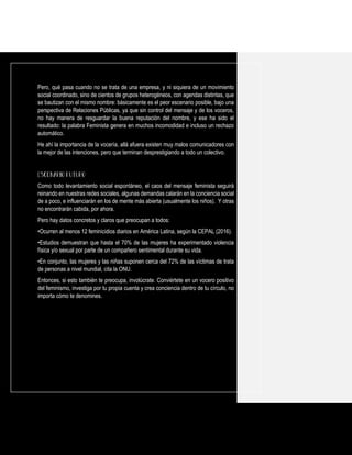 Pero, qué pasa cuando no se trata de una empresa, y ni siquiera de un movimiento
social coordinado, sino de cientos de grupos heterogéneos, con agendas distintas, que
se bautizan con el mismo nombre: básicamente es el peor escenario posible, bajo una
perspectiva de Relaciones Públicas, ya que sin control del mensaje y de los voceros,
no hay manera de resguardar la buena reputación del nombre, y ese ha sido el
resultado: la palabra Feminista genera en muchos incomodidad e incluso un rechazo
automático.
He ahí la importancia de la vocería, allá afuera existen muy malos comunicadores con
la mejor de las intenciones, pero que terminan desprestigiando a todo un colectivo.
Como todo levantamiento social espontáneo, el caos del mensaje feminista seguirá
reinando en nuestras redes sociales, algunas demandas calarán en la conciencia social
de a poco, e influenciarán en los de mente más abierta (usualmente los niños). Y otras
no encontrarán cabida, por ahora.
Pero hay datos concretos y claros que preocupan a todos:
•Ocurren al menos 12 feminicidios diarios en América Latina, según la CEPAL (2016).
•Estudios demuestran que hasta el 70% de las mujeres ha experimentado violencia
física y/o sexual por parte de un compañero sentimental durante su vida.
•En conjunto, las mujeres y las niñas suponen cerca del 72% de las víctimas de trata
de personas a nivel mundial, cita la ONU.
Entonces, si esto también te preocupa, involúcrate. Conviértete en un vocero positivo
del feminismo, investiga por tu propia cuenta y crea conciencia dentro de tu círculo, no
importa cómo te denomines.
 