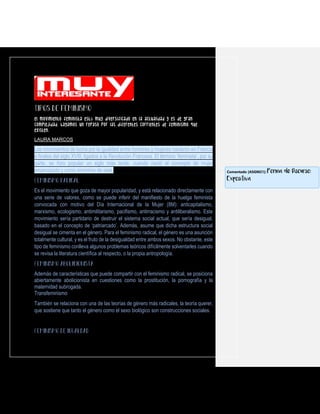 El movimiento feminista está muy diversificado en la actualidad y es de gran
complejidad. Hagamos un repaso por las diferentes corrientes de feminismo que
existen.
LAURA MARCOS
Los movimientos de lucha por la igualdad entre hombres y mujeres nacieron en Francia
a finales del siglo XVIII, ligados a la Revolución Francesa. El término ‘feminista’, por su
parte, se hizo popular un siglo más tarde, cuando nació el concepto de mujer
emancipada y como sinónimo de este.
Es el movimiento que goza de mayor popularidad, y está relacionado directamente con
una serie de valores, como se puede inferir del manifiesto de la huelga feminista
convocada con motivo del Día Internacional de la Mujer (8M): anticapitalismo,
marxismo, ecologismo, antimilitarismo, pacifismo, antirracismo y antiliberalismo. Este
movimiento sería partidario de destruir el sistema social actual, que sería desigual,
basado en el concepto de ‘patriarcado’. Además, asume que dicha estructura social
desigual se cimenta en el género. Para el feminismo radical, el género es una asunción
totalmente cultural, y es el fruto de la desigualdad entre ambos sexos. No obstante, este
tipo de feminismo conlleva algunos problemas teóricos difícilmente solventarles cuando
se revisa la literatura científica al respecto, o la propia antropología.
Además de características que puede compartir con el feminismo radical, se posiciona
abiertamente abolicionista en cuestiones como la prostitución, la pornografía y la
maternidad subrogada.
Transfeminismo
También se relaciona con una de las teorías de género más radicales, la teoría querer,
que sostiene que tanto el género como el sexo biológico son construcciones sociales.
Comentado [ASGM21]: Forma de Discurso:
Expositiva
 