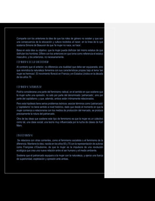 Comparte con los anteriores la idea de que los roles de género no existen y que son
una consecuencia de la educación y cultura recibidos al nacer, en la línea de lo que
sostenía Simone de Beauvoir de que ‘la mujer no nace, se hace’.
Basa en esta idea su objetivo: que la mujer pueda disfrutar del mismo estatus de que
disfrutan los hombres. Difiere con los anteriores en que toma como referencia el estatus
masculino, y los anteriores, no necesariamente.
Al contrario que el anterior, no diferencia una dualidad que deba ser equiparada, sino
que reivindica la naturaleza femenina con sus características propias bajo el lema 'ser
mujer es hermoso'. El movimiento floreció en Francia y en Estados Unidos en la década
de los años 70.
Podría considerarse una parte del feminismo radical, en el sentido en que sostiene que
la mujer sufre una opresión, no solo por parte del denominado ‘patriarcado’, sino por
parte del capitalismo; y que, además, ambos están íntimamente relacionados.
Pero esta hipótesis tiene serios problemas teóricos: asociar términos como 'patriarcado'
y 'capitalismo' no tiene sentido a nivel histórico, dado que desde el momento en que la
mujer comienza a relacionarse con los medios de producción del mercado, se produce
precisamente la rotura del patriarcado.
Otra de las ideas que sostiene este tipo de feminismo es que la mujer es un colectivo
como tal, una clase social; una teoría muy influenciada por la lucha de clases de Karl
Marx.
Se relaciona con otras corrientes, como el feminismo socialista o el feminismo de la
diferencia. Mantiene la idea, nacida en los años 60 y 70 con la representación de autoras
como Françoise d´Eaubonne, de que la mujer es la impulsora de una revolución
ecológica que crea una nueva relación entre el ser humano y el medio ambiente.
Sostiene que el patriarcado equipara a la mujer con la naturaleza, y ejerce una fuerza
de superioridad, explotación y opresión ante ambas.
 