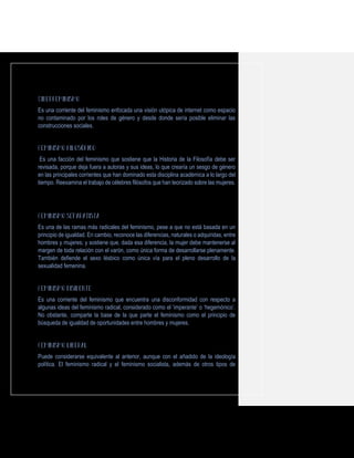 Es una corriente del feminismo enfocada una visión utópica de internet como espacio
no contaminado por los roles de género y desde donde sería posible eliminar las
construcciones sociales.
Es una facción del feminismo que sostiene que la Historia de la Filosofía debe ser
revisada, porque deja fuera a autoras y sus ideas, lo que crearía un sesgo de género
en las principales corrientes que han dominado esta disciplina académica a lo largo del
tiempo. Reexamina el trabajo de célebres filósofos que han teorizado sobre las mujeres.
Es una de las ramas más radicales del feminismo, pese a que no está basada en un
principio de igualdad. En cambio, reconoce las diferencias, naturales o adquiridas, entre
hombres y mujeres; y sostiene que, dada esa diferencia, la mujer debe mantenerse al
margen de toda relación con el varón, como única forma de desarrollarse plenamente.
También defiende el sexo lésbico como única vía para el pleno desarrollo de la
sexualidad femenina.
Es una corriente del feminismo que encuentra una disconformidad con respecto a
algunas ideas del feminismo radical, considerado como el ‘imperante’ o ‘hegemónico’.
No obstante, comparte la base de la que parte el feminismo como el principio de
búsqueda de igualdad de oportunidades entre hombres y mujeres.
Puede considerarse equivalente al anterior, aunque con el añadido de la ideología
política. El feminismo radical y el feminismo socialista, además de otros tipos de
 