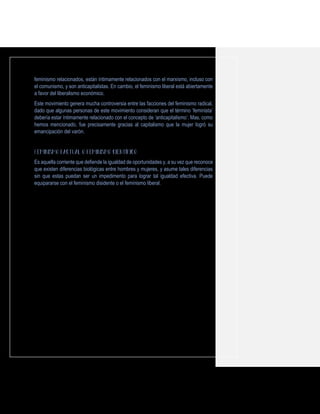 feminismo relacionados, están íntimamente relacionados con el marxismo, incluso con
el comunismo, y son anticapitalistas. En cambio, el feminismo liberal está abiertamente
a favor del liberalismo económico.
Este movimiento genera mucha controversia entre las facciones del feminismo radical,
dado que algunas personas de este movimiento consideran que el término ‘feminista’
debería estar íntimamente relacionado con el concepto de ‘anticapitalismo’. Mas, como
hemos mencionado, fue precisamente gracias al capitalismo que la mujer logró su
emancipación del varón.
Es aquella corriente que defiende la igualdad de oportunidades y, a su vez que reconoce
que existen diferencias biológicas entre hombres y mujeres, y asume tales diferencias
sin que estas puedan ser un impedimento para lograr tal igualdad efectiva. Puede
equipararse con el feminismo disidente o el feminismo liberal.
 