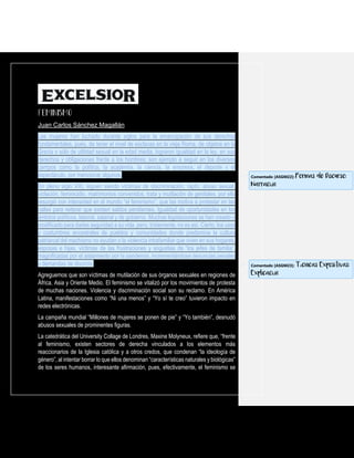 Juan Carlos Sánchez Magallán
Las mujeres han luchado durante siglos para la emancipación de sus derechos
fundamentales, pues, de tener el nivel de esclavas en la vieja Roma, de objetos en la
Grecia o sólo de utilidad sexual en la edad media, lograron igualdad en la ley, en sus
derechos y obligaciones frente a los hombres; son ejemplo a seguir en los diversos
campos como la política, la academia, la ciencia, la empresa, el deporte y el
espectáculo, por mencionar algunos.
En pleno siglo XXI, siguen siendo víctimas de discriminación, rapto, abuso sexual,
violación, feminicidio, matrimonios convenidos, trata y mutilación de genitales, por ello
resurgió con intensidad en el mundo “el feminismo”, que las motiva a protestar en las
calles para reiterar que existen saldos pendientes. Igualdad de oportunidades en los
ámbitos políticos, laboral, salarial y de gobierno. Muchas legislaciones se han creado o
modificado para darles seguridad a su vida, pero, tristemente, no es así. Cierto, los usos
y costumbres ancestrales de pueblos y comunidades donde predomina la cultura
patriarcal del machismo no ayudan o la violencia intrafamiliar que viven en sus hogares,
esposas e hijas, víctimas de las frustraciones y angustias de “los jefes de familia”,
magnificadas por el aislamiento por la pandemia, incrementándose denuncias penales
y demandas de divorcio.
Agreguemos que son víctimas de mutilación de sus órganos sexuales en regiones de
África, Asia y Oriente Medio. El feminismo se vitalizó por los movimientos de protesta
de muchas naciones. Violencia y discriminación social son su reclamo. En América
Latina, manifestaciones como “Ni una menos” y “Yo sí te creo” tuvieron impacto en
redes electrónicas.
La campaña mundial “Millones de mujeres se ponen de pie” y “Yo también”, desnudó
abusos sexuales de prominentes figuras.
La catedrática del University Collage de Londres, Maxine Molyneux, refiere que, “frente
al feminismo, existen sectores de derecha vinculados a los elementos más
reaccionarios de la Iglesia católica y a otros credos, que condenan “la ideología de
género”, al intentar borrar lo que ellos denominan “características naturales y biológicas”
de los seres humanos, interesante afirmación, pues, efectivamente, el feminismo se
Comentado [ASGM22]: Formas de Discurso:
Narración
Comentado [ASGM23]: Técnicas Expositivas:
Explicación
 