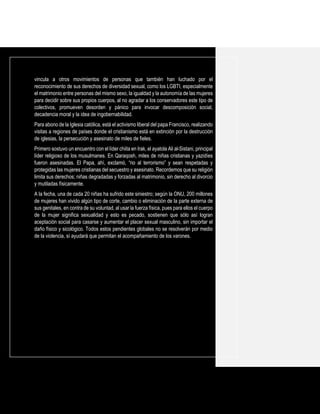 vincula a otros movimientos de personas que también han luchado por el
reconocimiento de sus derechos de diversidad sexual, como los LGBTI, especialmente
el matrimonio entre personas del mismo sexo, la igualdad y la autonomía de las mujeres
para decidir sobre sus propios cuerpos, al no agradar a los conservadores este tipo de
colectivos, promueven desorden y pánico para invocar descomposición social,
decadencia moral y la idea de ingobernabilidad.
Para abono de la Iglesia católica, está el activismo liberal del papa Francisco, realizando
visitas a regiones de países donde el cristianismo está en extinción por la destrucción
de iglesias, la persecución y asesinato de miles de fieles.
Primero sostuvo un encuentro con el líder chiita en Irak, el ayatola Ali al-Sistani, principal
líder religioso de los musulmanes. En Qaraqosh, miles de niñas cristianas y yazidíes
fueron asesinadas. El Papa, ahí, exclamó, “no al terrorismo” y sean respetadas y
protegidas las mujeres cristianas del secuestro y asesinato. Recordemos que su religión
limita sus derechos; niñas degradadas y forzadas al matrimonio, sin derecho al divorcio
y mutiladas físicamente.
A la fecha, una de cada 20 niñas ha sufrido este siniestro; según la ONU, 200 millones
de mujeres han vivido algún tipo de corte, cambio o eliminación de la parte externa de
sus genitales, en contra de su voluntad, al usar la fuerza física, pues para ellos el cuerpo
de la mujer significa sexualidad y esto es pecado, sostienen que sólo así logran
aceptación social para casarse y aumentar el placer sexual masculino, sin importar el
daño físico y sicológico. Todos estos pendientes globales no se resolverán por medio
de la violencia, sí ayudará que permitan el acompañamiento de los varones.
 