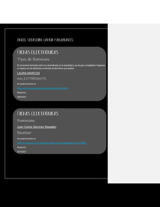 Tipos de feminismo
El movimiento feminista está muy diversificado en la actualidad y es de gran complejidad. Hagamos
un repaso por las diferentes corrientes de feminismo que existen.
LAURA MARCOS
muy INTERESANTE
Se puede encontrar en:
https://www.muyinteresante.es/cultura/fotos/tipos-de-feminismo
Redacción:
08/03/2021
Feminismo
Juan Carlos Sánchez Magallán
Excelsior
Se puede encontrar en:
https://m.excelsior.com.mx/opinion/juan-carlos-sanchez-magallan/feminismo/1436993
Redacción:
03/10/2021
 