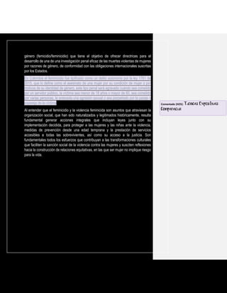 género (femicidio/feminicidio) que tiene el objetivo de ofrecer directrices para el
desarrollo de una de una investigación penal eficaz de las muertes violentas de mujeres
por razones de género, de conformidad con las obligaciones internacionales suscritas
por los Estados.
En Colombia el feminicidio fue tipificado como un delito autónomo por la ley 1761 de
2015, que lo define como el asesinato de una mujer por su condición de mujer o por
motivos de su identidad de género, este tipo penal será agravado cuando sea cometido
por un servidor público, la víctima sea menor de 18 años o mayor de 60, sea cometido
por varias personas, le anteceda una agresión sexual o sea perpetrado por la pareja o
expareja de la víctima.
Al entender que el feminicidio y la violencia feminicida son asuntos que atraviesan la
organización social, que han sido naturalizados y legitimados históricamente, resulta
fundamental generar acciones integrales que incluyan leyes junto con su
implementación decidida, para proteger a las mujeres y las niñas ante la violencia,
medidas de prevención desde una edad temprana y la prestación de servicios
accesibles a todas las sobrevivientes, así como su acceso a la justicia. Son
fundamentales todos los esfuerzos que contribuyan a las transformaciones culturales
que faciliten la sanción social de la violencia contra las mujeres y susciten reflexiones
hacia la construcción de relaciones equitativas, en las que ser mujer no implique riesgo
para la vida.
Comentado [H25]: Técnicas Expositivas:
Comparación
 