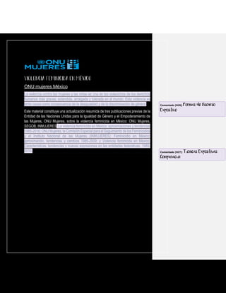 ONU mujeres México
La violencia contra las mujeres y las niñas es una de las violaciones de los derechos
humanos más graves, extendida, arraigada y tolerada en el mundo. Esta violencia es
tanto causa como consecuencia de la desigualdad y de la discriminación de género.
Este material constituye una actualización resumida de tres publicaciones previas de la
Entidad de las Naciones Unidas para la Igualdad de Género y el Empoderamiento de
las Mujeres, ONU Mujeres, sobre la violencia feminicida en México: ONU Mujeres,
SEGOB, INMUJERES. La violencia feminicida en México: aproximaciones y tendencias
1985-2016; ONU Mujeres, la Comisión Especial para el Seguimiento de los Feminicidios
y el Instituto Nacional de las Mujeres (INMUJERES): Feminicidio en México:
aproximación, tendencias y cambios 1985-2009; y Violencia feminicida en México.
Características, tendencias y nuevas expresiones en las entidades federativas, 1985-
2010.
Comentado [H26]: Formas de Discurso:
Expositivo
Comentado [H27]: Técnicas Expositivas:
Comparación
 