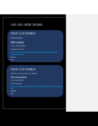Feminicidio
ONU mujeres
ONU MUJERES
Se puede encontrar en:
https://colombia.unwomen.org/es/como-trabajamos/violencia-contra-las-
mujeres/feminicidio
Redacción:
2019
Violencia Feminicida en México
ONU mujeres México
ONU MUJERES
Se puede encontrar en:
https://mexico.unwomen.org/es/digiteca/publicaciones/2019/05/infografia-violencia-feminicida-en-
mexico
Redacción:
2019
 