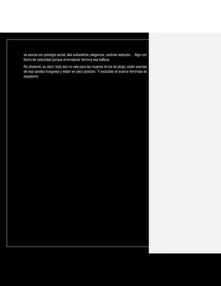 se asocia con prestigio social, alta autoestima, elegancia, carácter seductor… Algo con
fecha de caducidad porque al envejecer termina esa belleza.
No obstante, es claro: todo eso no vale para las mujeres de los de abajo; están exentas
de esa sandez burguesa y están en peor posición. Y excluidas el avance feminista es
espejismo.
 