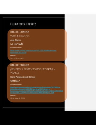 Voces Feministas
José Blanco
La Jornada
Se puede encontrar en:
https://www.jornada.com.mx/notas/2021/03/16/politica/voces-
feministas-20210316/
Redacción
2021-03-16 06:00
GÉNERO Y FEMINISMOS: TEORÍA Y
PRAXIS
Izchel Adriana Cosió Barroso
Excelsior
Se puede encontrar en:
https://www.elclaustro.edu.mx/educacion-continua/educaci%C3%B3n-a-
distancia/vertientes-te%C3%B3ricas-de-g%C3%A9nero-y-
feminismos.html?gclid=Cj0KCQiAs5eCBhCBARIsAEhk4r6QTekm3IE7eGfoO
CX1gyT4yjisL7S30x3JpVccUYrtGjD3nL6OMV8aAruzEALw_wcB
Redacción
17 de mayo de 2021
 