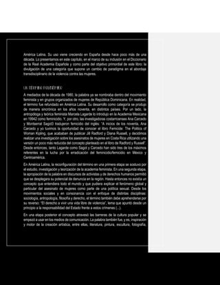 América Latina. Su uso viene creciendo en España desde hace poco más de una
década. Lo presentamos en este capítulo, en el marco de su inclusión en el Diccionario
de la Real Academia Española y como parte del objetivo primordial de este libro: la
divulgación de una categoría que supone un cambio de paradigma en el abordaje
transdisciplinario de la violencia contra las mujeres.
A mediados de la década de 1980, la palabra ya se nombraba dentro del movimiento
feminista y en grupos organizados de mujeres de República Dominicana. En realidad,
el término fue refundado en América Latina. Su desarrollo como categoría se produjo
de manera sincrónica en los años noventa, en distintos países. Por un lado, la
antropóloga y teórica feminista Marcela Lagarde lo introdujo en la Academia Mexicana
en 19942 como feminicidio. Y, por otro, las investigadoras costarricenses Ana Carcedo
y Montserrat Sagot3 tradujeron femicidio del inglés: “A inicios de los noventa, Ana
Carcedo y yo tuvimos la oportunidad de conocer el libro Femicide: The Politics of
Woman Kipling, que acababan de publicar Jill Radford y Diana Russell, y decidimos
realizar una investigación sobre los asesinatos de mujeres en Costa Rica utilizando una
versión un poco más reducida del concepto planteado en el libro de Radford y Russell”.
Desde entonces, tanto Lagarde como Sagot y Carcedo han sido tres de los máximos
referentes en la lucha por la erradicación del feminicidio/femicidio en México y
Centroamérica.
En América Latina, la reconfiguración del término en una primera etapa se sostuvo por
el estudio, investigación y teorización de la academia feminista. En una segunda etapa,
la apropiación de la palabra en discursos de activistas y de derechos humanos permitió
que se desplegara su potencial de denuncia en la región. Hasta entonces no existía un
concepto que entendiera todo el mundo y que pudiera explicar el fenómeno global y
particular del asesinato de mujeres como parte de una política sexual. Desde los
movimientos sociales y en consonancia con el enfoque de distintas disciplinas:
sociología, antropología, filosofía y derecho, el término también debe aprehenderse por
su reverso: “El derecho a vivir una vida libre de violencia”, lema que apuntó desde un
principio a la responsabilidad del Estado frente a estos crímenes (...).
En una etapa posterior el concepto atravesó las barreras de la cultura popular y se
empezó a usar en los medios de comunicación. La palabra también fue, y es, inspiración
y motor de la creación artística, entre ellas, literatura, pintura, escultura, fotografía,
 