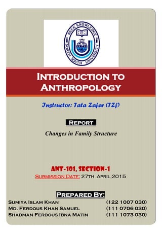 Report_
Changes in Family Structure
Introduction to
Anthropology
Instructor: Tata Zafar (TZf)
ANT-101, SECTION-1
Submission Date: 27th April,2015
Prepared By:
Sumiya Islam Khan (122 1007 030)
Md. Ferdous Khan Samuel (111 0706 030)
Shadman Ferdous Ibna Matin (111 1073 030)
 