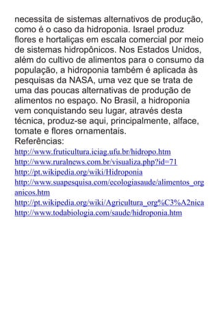 necessita de sistemas alternativos de produção,
como é o caso da hidroponia. Israel produz
ﬂores e hortaliças em escala comercial por meio
de sistemas hidropônicos. Nos Estados Unidos,
além do cultivo de alimentos para o consumo da
população, a hidroponia também é aplicada às
pesquisas da NASA, uma vez que se trata de
uma das poucas alternativas de produção de
alimentos no espaço. No Brasil, a hidroponia
vem conquistando seu lugar, através desta
técnica, produz-se aqui, principalmente, alface,
tomate e ﬂores ornamentais.
Referências:
http://www.fruticultura.iciag.ufu.br/hidropo.htm
http://www.ruralnews.com.br/visualiza.php?id=71
http://pt.wikipedia.org/wiki/Hidroponia
http://www.suapesquisa.com/ecologiasaude/alimentos_org
anicos.htm
http://pt.wikipedia.org/wiki/Agricultura_org%C3%A2nica
http://www.todabiologia.com/saude/hidroponia.htm

 