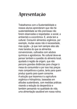 Apresentação
Trabalhamos com a Sustentabilidade e
nossos alunos aprenderam que não há
sustentabilidade se três premissas não
forem observadas e respeitadas: a social, a
ambiental e a econômica. E, ainda tem a
cultural. Consumir alimentos orgânicos, por
exemplo, muitas vezes não é necessidade,
mas opção – já que nem sempre eles são
mais baratos do que os alimentos
convencionais, cultivados com adubos
químicos e agrotóxicos. No cultural deve-se
pensar também a questão do alimento local,
ajustado à região de origem, que não
percorre grandes distâncias para chegar à
mesa do consumidor e por isso traz preços
mais competitivos e justos, tanto para quem
produz quanto para quem consome.
A solução que trazemos é a agricultura
orgânica e hidropônica, baseadas em
atitudes sustentáveis, com medidas práticas
visando a redução do desperdício e
também pensando na qualidade de vida,
uma alimentação saudável em nossa rotina.

 