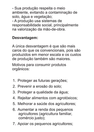 - Sua produção respeita o meio
ambiente, evitando a contaminação de
solo, água e vegetação;
- A produção usa sistemas de
responsabilidade social, principalmente
na valorização da mão-de-obra.
Desvantagem:
A única desvantagem é que são mais
caros do que os convencionais, pois são
produzidos em menor escala e os custos
de produção também são maiores.
Motivos para consumir produtos
orgânicos:
1. Proteger as futuras gerações;
2. Prevenir a erosão do solo;
3. Proteger a qualidade da água;
4. Rejeitar alimentos com agrotóxicos;
5. Melhorar a saúde dos agricultores;
6. Aumentar a renda dos pequenos
agricultores (agricultura familiar,
comércio justo);
7. Apoiar os pequenos agricultores;

 