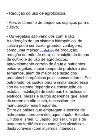 - Redução do uso de agrotóxicos.
- Aproveitamento de pequenos espaços para o
cultivo.
- Os vegetais são vendidos com a raiz.
A utilização de um sistema hidropônico de
cultivo pode ser trazer grandes vantagens,
como uma melhor qualidade de produção,
redução da mão de obra, diminuição do tempo
de cultivo e do uso de agrotóxicos,
aproveitamento correto de água e nutrientes
pelos vegetais, maior tempo de prateleira dos
alimentos, além da maior aceitação dos
produtos hidropônicos pelos consumidores. Por
outro lado, os custos para a implantação esse
tipo de sistema depende da construção de
estufas, instalação de sistemas hidráulicos e
elétricos, mesas e outros aparelhos que, além
de serem de alto custo, necessitam de
manutenção mais frequente.
Entre os países que empregam a técnica de
hidroponia merecem destaque Japão, Estados
Unidos e Israel. O Japão, por ser um país de
pequeno território e de condições climáticas
desfavoráveis (com invernos intensos),

 