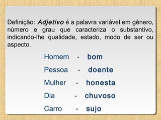 Definição: Adjetivo é a palavra variável em gênero,
número e grau que caracteriza o substantivo,
indicando-lhe qualidade, estado, modo de ser ou
aspecto.

Homem

-

bom

Pessoa

-

doente

Mulher

-

honesta

Dia

-

chuvoso

Carro

-

sujo

 