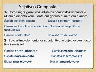 Adjetivos Compostos:
1- Como regra geral, nos adjetivos compostos somente o
último elemento varia, tanto em gênero quanto em número.
Sapato marrom–escuro

Sapatos marrom–escuros

Causa sócio–político–econômica Causas sócio–político–
econômicas
Camisa verde–clara

Camisas verde–claras

2- Se o último elemento for substantivo, o adjetivo composto
fica invariável.
Camisa verde–abacate

Camisas verde–abacate

Sapato marrom–café

Sapatos marrom–café

Blusa amarelo–ovo

Blusas amarelo–ovo

 