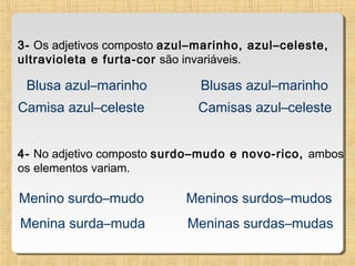 3- Os adjetivos composto azul–marinho, azul–celeste,
ultravioleta e furta-cor são invariáveis.

Blusa azul–marinho

Blusas azul–marinho

Camisa azul–celeste

Camisas azul–celeste

4- No adjetivo composto surdo–mudo e novo-rico, ambos
os elementos variam.

Menino surdo–mudo

Meninos surdos–mudos

Menina surda–muda

Meninas surdas–mudas

 