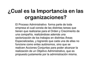 ¿Cual es la Importancia en las
organizaciones?
El Proceso Administrativo forma parte de toda
empresa el cual consta de las distintas tareas que
tienen que realizarse para el Orden y Crecimiento de
una compañía, realizándose además una
sectorización de los trabajos en distintas Áreas
Especializadas, y logrando que cada una de ellas no
funcione como entes autónomos, sino que se
realicen Acciones Conjuntas para poder alcanzar la
realización de un Objetivo Administrativo, que es
propuesto justamente por la administración misma.
 