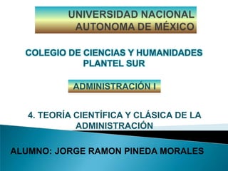 UNIVERSIDAD NACIONAL AUTONOMA DE MÉXICO COLEGIO DE CIENCIAS Y HUMANIDADES PLANTEL SUR ADMINISTRACIÓN I 4. TEORÍA CIENTÍFICA Y CLÁSICA DE LA ADMINISTRACIÓN ALUMNO: JORGE RAMON PINEDA MORALES 