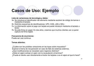 Casos de Uso: Ejemplo
Lista de variaciones de tecnología y datos:
Casos de Uso: Ejemplo
Lista de variaciones de tecnología y datos:
3a. Se introduce el identificador del elemento mediante escáner de código de barras o
mediante el teclado.
3b. Distintos esquemas de identificadores: UPC, EAN, JAN o SKU.
7a. La información sobre el pago con tarjeta se puede introducir mediante el teclado o
lector.
7b. Se pide firma en papel. En dos años, creemos que muchos clientes van a querer
captura de firma digital.
Frecuencia de ocurrencia:
Puede ser casi continua.
Temas abiertos:
¿Cuáles son las posibles variaciones en las leyes sobre impuestos?
Explorar el tema de recuperación en caso de fallo de sistemas externos.
¿Qué modificaciones se necesitan para negocios distintos?
¿Debe el cajero extraer el cajón con la recaudación al terminar?
¿Puede el cliente usar directamente el lector de tarjetas o es el cajero el que lo hace?
2121
¿Puede el cliente usar directamente el lector de tarjetas o es el cajero el que lo hace?
 