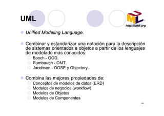 UMLUML
Unified Modeling Language
http://uml.org
Unified Modeling Language.
Combinar y estandarizar una notación para la descripciónCombinar y estandarizar una notación para la descripción
de sistemas orientados a objetos a partir de los lenguajes
de modelado más conocidos:
Booch OODBooch - OOD.
Rumbaugh - OMT.
Jacobson - OOSE y Objectory.
Combina las mejores propiedades de:
Conceptos de modelos de datos (ERD)Conceptos de modelos de datos (ERD)
Modelos de negocios (workflow)
Modelos de Objetos
Modelos de Componentes
44
Modelos de Componentes
 