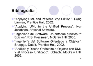 BibliografíaBibliografía
“A l i UML d P tt 2 d Editi ” C i“Applying UML and Patterns. 2nd Edition ”. Craig
Larman, Prentice Hall, 2002.
“A l i UML i th U ifi d P ” I“Applying UML in the Unified Process”. Ivar
Jacobson, Rational Software.
“I i í d l S ft U f á ti 6ª“Ingeniería del Software. Un enfoque práctico 6ª
Edición”. R.S. Pressman, McGraw Hill. 2005.
“I i í d l S ft O i t d Obj t ”“Ingeniería del Software Orientado a Objetos”,
Bruegge, Dutoit, Prentice Hall. 2002.
“A áli i Di ñ O i t d Obj t UML“Análisis y Diseño Orientado a Objetos con UML
y el Proceso Unificado”. Schach. McGraw Hill.
2005
81
2005.
 