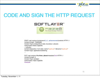 CODE AND SIGN THE HTTP REQUEST



                          POST /<api version>/containers/id_of_ adriansmovies/contents HTTP/1.1
                          Content-Length: 734859382
                          Content-Type=multipart/form-data; boundary=--jclouds--
                          Authorization=Basic GpjbG9=
                          ----jclouds--
                          Content-Disposition: form-data; name="sushi.avi"; ﬁlename="sushi.avi"
                          Content-Type: application/octetstring
                          ...

                          PUT /<api version>/ﬁles/from_above/metadata/Chef HTTP/1.1
                          Content-Length: 8
                          Content-Type: text/plain
                          Authorization: Basic GpjbG9=
                          Kawasaki




                                                                                                  18

Tuesday, November 1, 11
 
