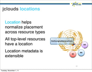 jclouds locations

     Location helps
     normalize placement
     across resource types
     All top-level resources   listAssignableLocations

     have a location                                                US



     Location metadata is                                      SG
                                                     IE
     extensible

                                                          22

Tuesday, November 1, 11
 